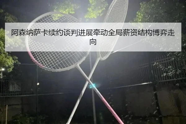 阿森纳萨卡续约谈判进展牵动全局薪资结构博弈走向
