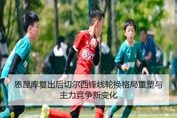恩昆库复出后切尔西锋线轮换格局重塑与主力竞争新变化