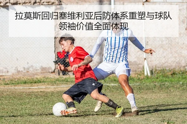 拉莫斯回归塞维利亚后防体系重塑与球队领袖价值全面体现