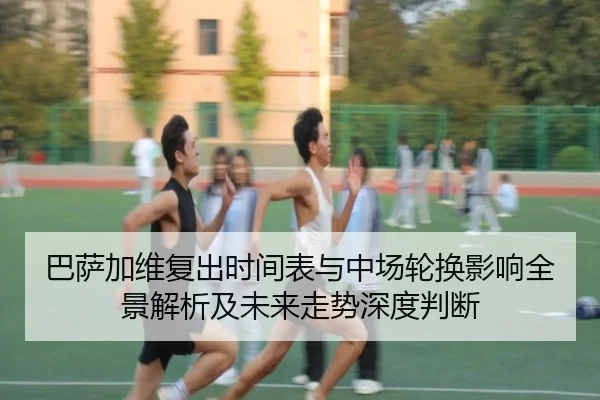 巴萨加维复出时间表与中场轮换影响全景解析及未来走势深度判断