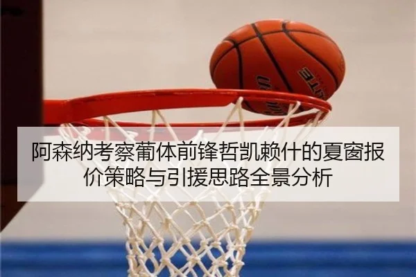 阿森纳考察葡体前锋哲凯赖什的夏窗报价策略与引援思路全景分析