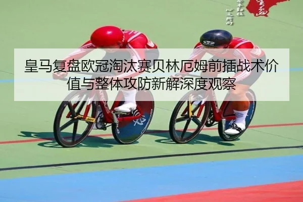 皇马复盘欧冠淘汰赛贝林厄姆前插战术价值与整体攻防新解深度观察