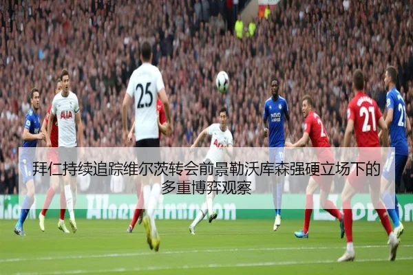 拜仁持续追踪维尔茨转会前景勒沃库森强硬立场下的多重博弈观察