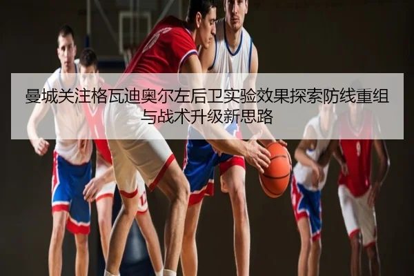 曼城关注格瓦迪奥尔左后卫实验效果探索防线重组与战术升级新思路