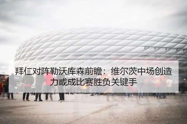 拜仁对阵勒沃库森前瞻：维尔茨中场创造力或成比赛胜负关键手