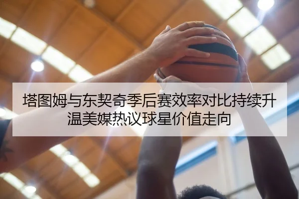 塔图姆与东契奇季后赛效率对比持续升温美媒热议球星价值走向